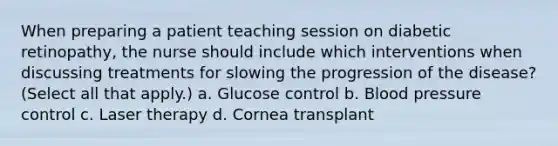 When preparing a patient teaching session on diabetic retinopathy, the nurse should include which interventions when discussing treatments for slowing the progression of the disease? (Select all that apply.) a. Glucose control b. <a href='https://www.questionai.com/knowledge/kD0HacyPBr-blood-pressure' class='anchor-knowledge'>blood pressure</a> control c. Laser therapy d. Cornea transplant