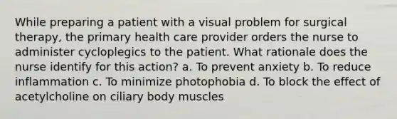 While preparing a patient with a visual problem for surgical therapy, the primary health care provider orders the nurse to administer cycloplegics to the patient. What rationale does the nurse identify for this action? a. To prevent anxiety b. To reduce inflammation c. To minimize photophobia d. To block the effect of acetylcholine on ciliary body muscles