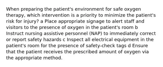 When preparing the patient's environment for safe oxygen therapy, which intervention is a priority to minimize the patient's risk for injury? a Place appropriate signage to alert staff and visitors to the presence of oxygen in the patient's room b Instruct nursing assistive personnel (NAP) to immediately correct or report safety hazards c Inspect all electrical equipment in the patient's room for the presence of safety-check tags d Ensure that the patient receives the prescribed amount of oxygen via the appropriate method.