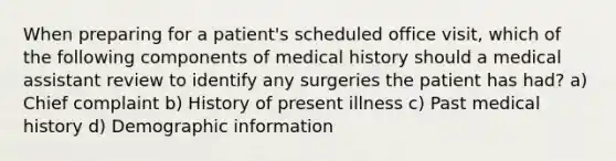 When preparing for a patient's scheduled office visit, which of the following components of medical history should a medical assistant review to identify any surgeries the patient has had? a) Chief complaint b) History of present illness c) Past medical history d) Demographic information