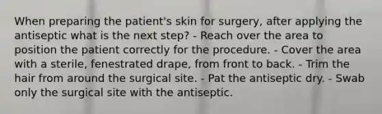 When preparing the patient's skin for surgery, after applying the antiseptic what is the next step? - Reach over the area to position the patient correctly for the procedure. - Cover the area with a sterile, fenestrated drape, from front to back. - Trim the hair from around the surgical site. - Pat the antiseptic dry. - Swab only the surgical site with the antiseptic.