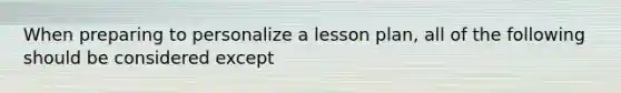 When preparing to personalize a lesson plan, all of the following should be considered except