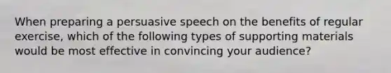 When preparing a persuasive speech on the benefits of regular exercise, which of the following types of supporting materials would be most effective in convincing your audience?