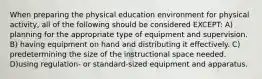 When preparing the physical education environment for physical activity, all of the following should be considered EXCEPT: A) planning for the appropriate type of equipment and supervision. B) having equipment on hand and distributing it effectively. C) predetermining the size of the instructional space needed. D)using regulation- or standard-sized equipment and apparatus.