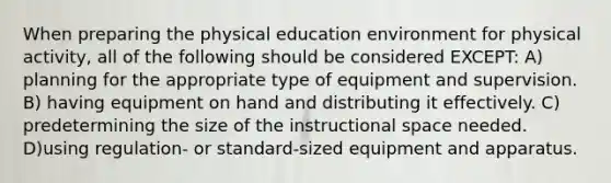 When preparing the physical education environment for physical activity, all of the following should be considered EXCEPT: A) planning for the appropriate type of equipment and supervision. B) having equipment on hand and distributing it effectively. C) predetermining the size of the instructional space needed. D)using regulation- or standard-sized equipment and apparatus.