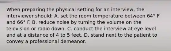 When preparing the physical setting for an interview, the interviewer should: A. set the room temperature between 64° F and 66° F. B. reduce noise by turning the volume on the television or radio down. C. conduct the interview at eye level and at a distance of 4 to 5 feet. D. stand next to the patient to convey a professional demeanor.