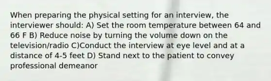 When preparing the physical setting for an interview, the interviewer should: A) Set the room temperature between 64 and 66 F B) Reduce noise by turning the volume down on the television/radio C)Conduct the interview at eye level and at a distance of 4-5 feet D) Stand next to the patient to convey professional demeanor