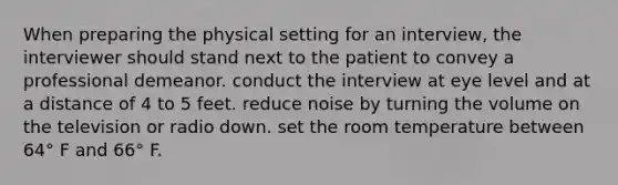 When preparing the physical setting for an interview, the interviewer should stand next to the patient to convey a professional demeanor. conduct the interview at eye level and at a distance of 4 to 5 feet. reduce noise by turning the volume on the television or radio down. set the room temperature between 64° F and 66° F.