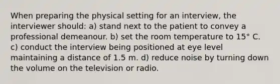 When preparing the physical setting for an interview, the interviewer should: a) stand next to the patient to convey a professional demeanour. b) set the room temperature to 15° C. c) conduct the interview being positioned at eye level maintaining a distance of 1.5 m. d) reduce noise by turning down the volume on the television or radio.