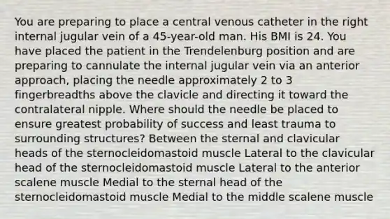 You are preparing to place a central venous catheter in the right internal jugular vein of a 45-year-old man. His BMI is 24. You have placed the patient in the Trendelenburg position and are preparing to cannulate the internal jugular vein via an anterior approach, placing the needle approximately 2 to 3 fingerbreadths above the clavicle and directing it toward the contralateral nipple. Where should the needle be placed to ensure greatest probability of success and least trauma to surrounding structures? Between the sternal and clavicular heads of the sternocleidomastoid muscle Lateral to the clavicular head of the sternocleidomastoid muscle Lateral to the anterior scalene muscle Medial to the sternal head of the sternocleidomastoid muscle Medial to the middle scalene muscle