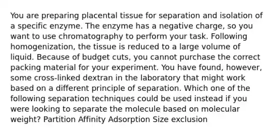 You are preparing placental tissue for separation and isolation of a specific enzyme. The enzyme has a negative charge, so you want to use chromatography to perform your task. Following homogenization, the tissue is reduced to a large volume of liquid. Because of budget cuts, you cannot purchase the correct packing material for your experiment. You have found, however, some cross-linked dextran in the laboratory that might work based on a different principle of separation. Which one of the following separation techniques could be used instead if you were looking to separate the molecule based on molecular weight? Partition Affinity Adsorption Size exclusion