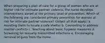 When preparing a plan of care for a group of women who are at higher risk for intimate partner violence, the nurse develops interventions aimed at the primary level of prevention. Which of the following are considered primary prevention for women at risk for intimate partner violence? (Select all that apply.) a. Assisting them to locate a safe shelter b. Counseling to address marital conflicts c. Teaching about basic hygiene measures d. Screening for sexually transmitted infections e. Encouraging removal of guns from the home