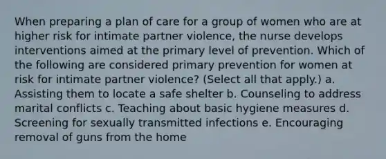 When preparing a plan of care for a group of women who are at higher risk for intimate partner violence, the nurse develops interventions aimed at the primary level of prevention. Which of the following are considered primary prevention for women at risk for intimate partner violence? (Select all that apply.) a. Assisting them to locate a safe shelter b. Counseling to address marital conflicts c. Teaching about basic hygiene measures d. Screening for sexually transmitted infections e. Encouraging removal of guns from the home