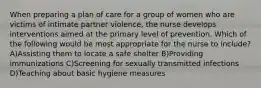 When preparing a plan of care for a group of women who are victims of intimate partner violence, the nurse develops interventions aimed at the primary level of prevention. Which of the following would be most appropriate for the nurse to include? A)Assisting them to locate a safe shelter B)Providing immunizations C)Screening for sexually transmitted infections D)Teaching about basic hygiene measures