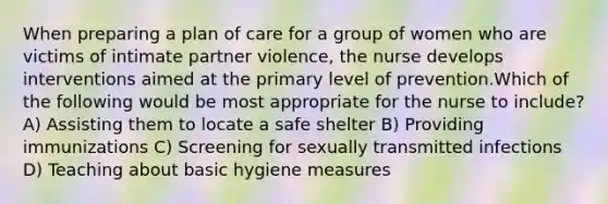 When preparing a plan of care for a group of women who are victims of intimate partner violence, the nurse develops interventions aimed at the primary level of prevention.Which of the following would be most appropriate for the nurse to include? A) Assisting them to locate a safe shelter B) Providing immunizations C) Screening for sexually transmitted infections D) Teaching about basic hygiene measures