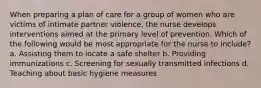 When preparing a plan of care for a group of women who are victims of intimate partner violence, the nurse develops interventions aimed at the primary level of prevention. Which of the following would be most appropriate for the nurse to include? a. Assisting them to locate a safe shelter b. Providing immunizations c. Screening for sexually transmitted infections d. Teaching about basic hygiene measures