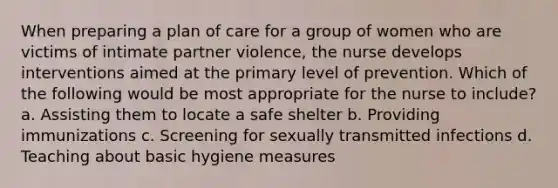 When preparing a plan of care for a group of women who are victims of intimate partner violence, the nurse develops interventions aimed at the primary level of prevention. Which of the following would be most appropriate for the nurse to include? a. Assisting them to locate a safe shelter b. Providing immunizations c. Screening for sexually transmitted infections d. Teaching about basic hygiene measures