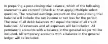 In preparing a post-closing trial balance, which of the following statements are correct? (Check all that apply.) Multiple select question. The retained earnings account on the post-closing trial balance will include the net income or net loss for the period. The total of all debit balances will equal the total of all credit balances. All revenues and all expenses will be included. All permanent accounts with a balance in the general ledger will be included. All temporary accounts with a balance in the general ledger will be included.