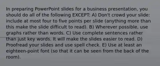 In preparing PowerPoint slides for a business presentation, you should do all of the following EXCEPT: A) Don't crowd your slide: include at most four to five points per slide (anything more than this make the slide difficult to read). B) Wherever possible, use graphs rather than words. C) Use complete sentences rather than just key words. It will make the slides easier to read. D) Proofread your slides and use spell check. E) Use at least an eighteen-point font (so that it can be seen from the back of the room).