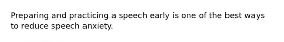 Preparing and practicing a speech early is one of the best ways to reduce speech anxiety.