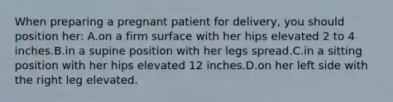 When preparing a pregnant patient for delivery, you should position her: A.on a firm surface with her hips elevated 2 to 4 inches.B.in a supine position with her legs spread.C.in a sitting position with her hips elevated 12 inches.D.on her left side with the right leg elevated.