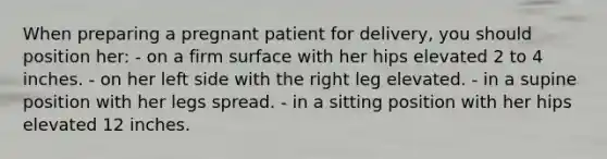 When preparing a pregnant patient for delivery, you should position her: - on a firm surface with her hips elevated 2 to 4 inches. - on her left side with the right leg elevated. - in a supine position with her legs spread. - in a sitting position with her hips elevated 12 inches.