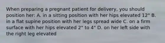 When preparing a pregnant patient for delivery, you should position her: A. in a sitting position with her hips elevated 12" B. in a flat supine position with her legs spread wide C. on a firm surface with her hips elevated 2" to 4" D. on her left side with the right leg elevated