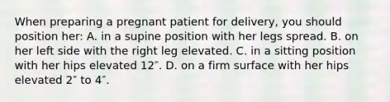 When preparing a pregnant patient for delivery, you should position her: A. in a supine position with her legs spread. B. on her left side with the right leg elevated. C. in a sitting position with her hips elevated 12″. D. on a firm surface with her hips elevated 2″ to 4″.