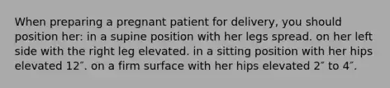 When preparing a pregnant patient for delivery, you should position her: in a supine position with her legs spread. on her left side with the right leg elevated. in a sitting position with her hips elevated 12″. on a firm surface with her hips elevated 2″ to 4″.