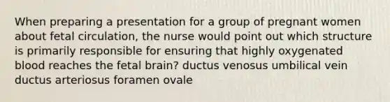 When preparing a presentation for a group of pregnant women about fetal circulation, the nurse would point out which structure is primarily responsible for ensuring that highly oxygenated blood reaches the fetal brain? ductus venosus umbilical vein ductus arteriosus foramen ovale