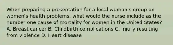 When preparing a presentation for a local woman's group on women's health problems, what would the nurse include as the number one cause of mortality for women in the United States? A. Breast cancer B. Childbirth complications C. Injury resulting from violence D. Heart disease