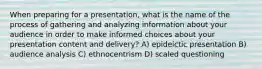 When preparing for a presentation, what is the name of the process of gathering and analyzing information about your audience in order to make informed choices about your presentation content and delivery? A) epideictic presentation B) audience analysis C) ethnocentrism D) scaled questioning