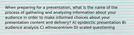 When preparing for a presentation, what is the name of the process of gathering and analyzing information about your audience in order to make informed choices about your presentation content and delivery? A) epideictic presentation B) audience analysis C) ethnocentrism D) scaled questioning