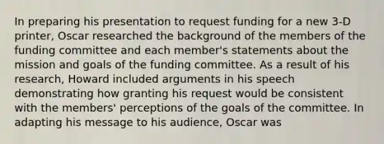 In preparing his presentation to request funding for a new 3-D printer, Oscar researched the background of the members of the funding committee and each member's statements about the mission and goals of the funding committee. As a result of his research, Howard included arguments in his speech demonstrating how granting his request would be consistent with the members' perceptions of the goals of the committee. In adapting his message to his audience, Oscar was