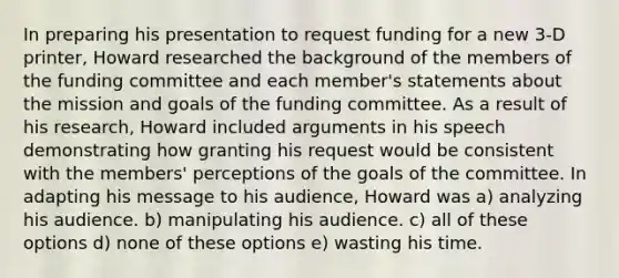 In preparing his presentation to request funding for a new 3-D printer, Howard researched the background of the members of the funding committee and each member's statements about the mission and goals of the funding committee. As a result of his research, Howard included arguments in his speech demonstrating how granting his request would be consistent with the members' perceptions of the goals of the committee. In adapting his message to his audience, Howard was a) analyzing his audience. b) manipulating his audience. c) all of these options d) none of these options e) wasting his time.