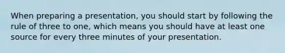 When preparing a presentation, you should start by following the rule of three to one, which means you should have at least one source for every three minutes of your presentation.