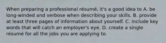 When preparing a professional résumé, it's a good idea to A. be long-winded and verbose when describing your skills. B. provide at least three pages of information about yourself. C. include key words that will catch an employer's eye. D. create a single résumé for all the jobs you are applying to.