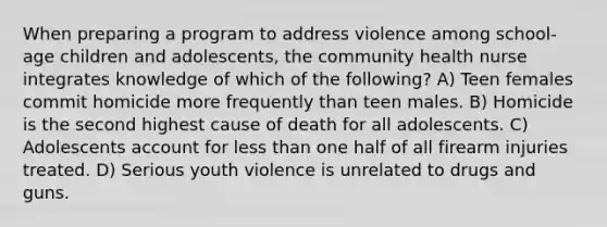 When preparing a program to address violence among school-age children and adolescents, the community health nurse integrates knowledge of which of the following? A) Teen females commit homicide more frequently than teen males. B) Homicide is the second highest cause of death for all adolescents. C) Adolescents account for <a href='https://www.questionai.com/knowledge/k7BtlYpAMX-less-than' class='anchor-knowledge'>less than</a> one half of all firearm injuries treated. D) Serious youth violence is unrelated to drugs and guns.