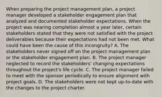 When preparing the project management plan, a project manager developed a stakeholder engagement plan that analyzed and documented stakeholder expectations. When the project was nearing completion almost a year later, certain stakeholders stated that they were not satisfied with the project deliverables because their expectations had not been met. What could have been the cause of this incongruity? A. The stakeholders never signed off on the project management plan or the stakeholder engagement plan. B. The project manager neglected to record the stakeholders' changing expectations throughout the project's life cycle. C. The project manager failed to meet with the sponsor periodically to ensure alignment with project goals. D. The stakeholders were not kept up-to-date with the changes to the project charter.