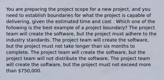 You are preparing the project scope for a new project, and you need to establish boundaries for what the project is capable of delivering, given the estimated time and cost . Which one of the following is the best example of a project boundary? The project team will create the software, but the project must adhere to the industry standards. The project team will create the software, but the project must not take longer than six months to complete. The project team will create the software, but the project team will not distribute the software. The project team will create the software, but the project must not exceed more than 750,000.