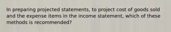 In preparing projected statements, to project cost of goods sold and the expense items in the income statement, which of these methods is recommended?