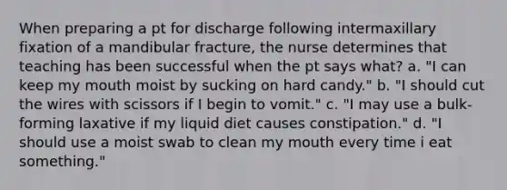 When preparing a pt for discharge following intermaxillary fixation of a mandibular fracture, the nurse determines that teaching has been successful when the pt says what? a. "I can keep my mouth moist by sucking on hard candy." b. "I should cut the wires with scissors if I begin to vomit." c. "I may use a bulk-forming laxative if my liquid diet causes constipation." d. "I should use a moist swab to clean my mouth every time i eat something."