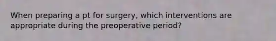 When preparing a pt for surgery, which interventions are appropriate during the preoperative period?