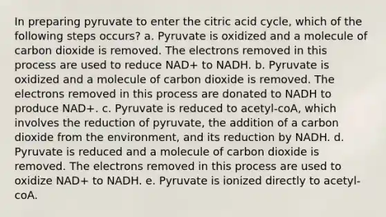 In preparing pyruvate to enter the citric acid cycle, which of the following steps occurs? a. Pyruvate is oxidized and a molecule of carbon dioxide is removed. The electrons removed in this process are used to reduce NAD+ to NADH. b. Pyruvate is oxidized and a molecule of carbon dioxide is removed. The electrons removed in this process are donated to NADH to produce NAD+. c. Pyruvate is reduced to acetyl-coA, which involves the reduction of pyruvate, the addition of a carbon dioxide from the environment, and its reduction by NADH. d. Pyruvate is reduced and a molecule of carbon dioxide is removed. The electrons removed in this process are used to oxidize NAD+ to NADH. e. Pyruvate is ionized directly to acetyl-coA.