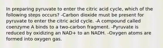 In preparing pyruvate to enter the citric acid cycle, which of the following steps occurs? -Carbon dioxide must be present for pyruvate to enter the citric acid cycle. -A compound called coenzyme A binds to a two-carbon fragment. -Pyruvate is reduced by oxidizing an NAD+ to an NADH. -Oxygen atoms are formed into oxygen gas.