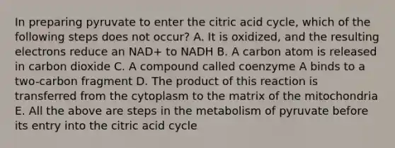 In preparing pyruvate to enter the citric acid cycle, which of the following steps does not occur? A. It is oxidized, and the resulting electrons reduce an NAD+ to NADH B. A carbon atom is released in carbon dioxide C. A compound called coenzyme A binds to a two-carbon fragment D. The product of this reaction is transferred from the cytoplasm to the matrix of the mitochondria E. All the above are steps in the metabolism of pyruvate before its entry into the citric acid cycle