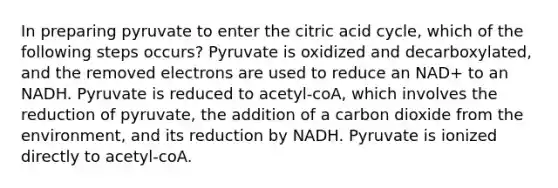 In preparing pyruvate to enter the citric acid cycle, which of the following steps occurs? Pyruvate is oxidized and decarboxylated, and the removed electrons are used to reduce an NAD+ to an NADH. Pyruvate is reduced to acetyl-coA, which involves the reduction of pyruvate, the addition of a carbon dioxide from the environment, and its reduction by NADH. Pyruvate is ionized directly to acetyl-coA.