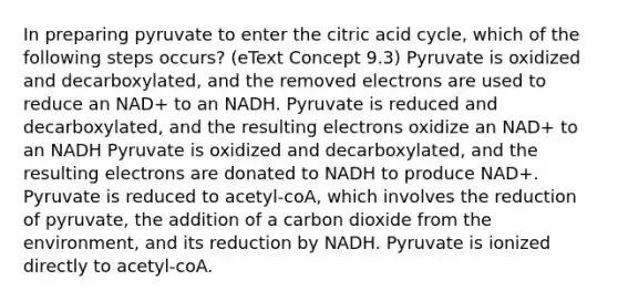 In preparing pyruvate to enter the citric acid cycle, which of the following steps occurs? (eText Concept 9.3) Pyruvate is oxidized and decarboxylated, and the removed electrons are used to reduce an NAD+ to an NADH. Pyruvate is reduced and decarboxylated, and the resulting electrons oxidize an NAD+ to an NADH Pyruvate is oxidized and decarboxylated, and the resulting electrons are donated to NADH to produce NAD+. Pyruvate is reduced to acetyl-coA, which involves the reduction of pyruvate, the addition of a carbon dioxide from the environment, and its reduction by NADH. Pyruvate is ionized directly to acetyl-coA.