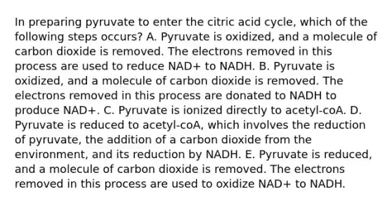 In preparing pyruvate to enter the citric acid cycle, which of the following steps occurs? A. Pyruvate is oxidized, and a molecule of carbon dioxide is removed. The electrons removed in this process are used to reduce NAD+ to NADH. B. Pyruvate is oxidized, and a molecule of carbon dioxide is removed. The electrons removed in this process are donated to NADH to produce NAD+. C. Pyruvate is ionized directly to acetyl-coA. D. Pyruvate is reduced to acetyl-coA, which involves the reduction of pyruvate, the addition of a carbon dioxide from the environment, and its reduction by NADH. E. Pyruvate is reduced, and a molecule of carbon dioxide is removed. The electrons removed in this process are used to oxidize NAD+ to NADH.