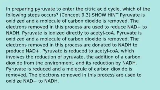 In preparing pyruvate to enter the citric acid cycle, which of the following steps occurs? (Concept 9.3) SHOW HINT Pyruvate is oxidized and a molecule of carbon dioxide is removed. The electrons removed in this process are used to reduce NAD+ to NADH. Pyruvate is ionized directly to acetyl-coA. Pyruvate is oxidized and a molecule of carbon dioxide is removed. The electrons removed in this process are donated to NADH to produce NAD+. Pyruvate is reduced to acetyl-coA, which involves the reduction of pyruvate, the addition of a carbon dioxide from the environment, and its reduction by NADH. Pyruvate is reduced and a molecule of carbon dioxide is removed. The electrons removed in this process are used to oxidize NAD+ to NADH.